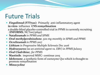 Future Trials
 Fingolimod (FTY720): Primarily anti-inflammatory agent
in vitro influence CNS remyelination
a double-blind placebo-controlled trial in PPMS is currently recruiting
(INFORMS; NCT00731692)
 Natalizumab in PPMS and SPMS
 Oral methylprednisolone, 500 mg monthly in SPMS and PPMS
 Ocrelizumab in PPMS 2017
 Lithium in Progressive Multiple Sclerosis Dec 2016
 Hydroxyurea (as an antiviral agent vs. EBV) in PPMS Jul2013
 Oral Cladribine; for PPMS
 Mastinib: improved MSFC- continue 2015
 Idebenone, a synthetic form of coenzyme Q10 which is thought to
promote remyelination
 Minocycline
 