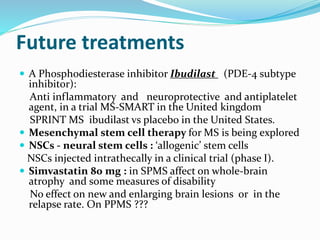 Future treatments
 A Phosphodiesterase inhibitor Ibudilast (PDE-4 subtype
inhibitor):
Anti inflammatory and neuroprotective and antiplatelet
agent, in a trial MS-SMART in the United kingdom
SPRINT MS ibudilast vs placebo in the United States.
 Mesenchymal stem cell therapy for MS is being explored
 NSCs - neural stem cells : ‘allogenic’ stem cells
NSCs injected intrathecally in a clinical trial (phase I).
 Simvastatin 80 mg : in SPMS affect on whole-brain
atrophy and some measures of disability
No effect on new and enlarging brain lesions or in the
relapse rate. On PPMS ???
 
