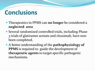 Conclusions
 Therapeutics in PPMS can no longer be considered a
neglected area
 Several randomized controlled trials, including Phase
3 trials of glatiramer acetate and rituximab, have now
been completed.
 A better understanding of the pathophysiology of
PPMS is required to guide the development of
therapeutic agents to target specific pathogenic
mechanisms.
 