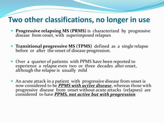 Two other classifications, no longer in use
 Progressive relapsing MS (PRMS) is characterized by progressive
disease from onset, with superimposed relapses
 Transitional progressive MS (TPMS) defined as a single relapse
before or after the onset of disease progression.
 Over a quarter of patients with PPMS have been reported to
experience a relapse even two or three decades after onset,
although the relapse is usually mild
 An acute attack in a patient with progressive disease from onset is
now considered to be PPMS with active disease, whereas those with
progressive disease from onset without acute attacks (relapses) are
considered to have PPMS, not active but with progression
 