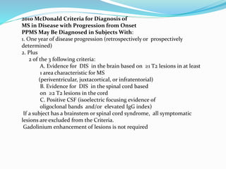2010 McDonald Criteria for Diagnosis of
MS in Disease with Progression from Onset
PPMS May Be Diagnosed in Subjects With:
1. One year of disease progression (retrospectively or prospectively
determined)
2. Plus
2 of the 3 following criteria:
A. Evidence for DIS in the brain based on ≥1 T2 lesions in at least
1 area characteristic for MS
(periventricular, juxtacortical, or infratentorial)
B. Evidence for DIS in the spinal cord based
on ≥2 T2 lesions in the cord
C. Positive CSF (isoelectric focusing evidence of
oligoclonal bands and/or elevated IgG index)
If a subject has a brainstem or spinal cord syndrome, all symptomatic
lesions are excluded from the Criteria.
Gadolinium enhancement of lesions is not required
 