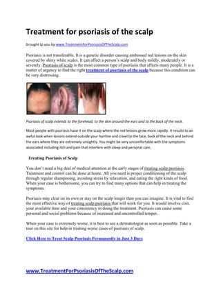 Treatment for psoriasis of the scalp
brought tp you by www.TreatmentForPsoriasisOfTheScalp.com

Psoriasis is not transferable. It is a genetic disorder causing embossed red lesions on the skin
covered by shiny white scales. It can affect a person’s scalp and body mildly, moderately or
severely. Psoriasis of scalp is the most common type of psoriasis that affects many people. It is a
matter of urgency to find the right treatment of psoriasis of the scalp because this condition can
be very distressing.




Psoriasis of scalp extends to the forehead, to the skin around the ears and to the back of the neck.

Most people with psoriasis have it on the scalp where the red lesions grow more rapidly. It results to an
awful look when lesions extend outside your hairline and crawl to the face, back of the neck and behind
the ears where they are extremely unsightly. You might be very uncomfortable with the symptoms
associated including itch and pain that interfere with sleep and personal care.

 Treating Psoriasis of Scalp

You don’t need a big deal of medical attention at the early stages of treating scalp psoriasis.
Treatment and control can be done at home. All you need is proper conditioning of the scalp
through regular shampooing, avoiding stress by relaxation, and eating the right kinds of food.
When your case is bothersome, you can try to find many options that can help in treating the
symptoms.

Psoriasis may clear on its own or stay on the scalp longer than you can imagine. It is vital to find
the most effective way of treating scalp psoriasis that will work for you. It would involve cost,
your available time and your consistency in doing the treatment. Psoriasis can cause some
personal and social problems because of increased and uncontrolled temper.

When your case is extremely worse, it is best to see a dermatologist as soon as possible. Take a
tour on this site for help in treating worse cases of psoriasis of scalp.

Click Here to Treat Scalp Psoriasis Permanently in Just 3 Days




www.TreatmentForPsoriasisOfTheScalp.com
 