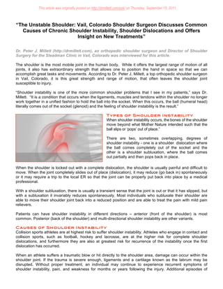 This article was originally posted on http://drmillett.com/ask/ on Thursday, September 15, 2011. 



“The Unstable Shoulder: Vail, Colorado Shoulder Surgeon Discusses Common
  Causes of Chronic Shoulder Instability, Shoulder Dislocations and Offers
                        Insight on New Treatments”

Dr. Peter J. Millett (http://drmillett.com), an orthopedic shoulder surgeon and Director of Shoulder
Surgery for the Steadman Clinic in Vail, Colorado was interviewed for this article.

The shoulder is the most mobile joint in the human body. While it offers the largest range of motion of all
joints, it also has extraordinary strength that allows one to position the hand in space so that we can
accomplish great tasks and movements. According to Dr. Peter J. Millett, a top orthopedic shoulder surgeon
in Vail, Colorado, it is this great strength and range of motion, that often leaves the shoulder joint
susceptible to injury.

“Shoulder instability is one of the more common shoulder problems that I see in my patients,” says Dr.
Millett. “It is a condition that occurs when the ligaments, muscles and tendons within the shoulder no longer
work together in a unified fashion to hold the ball into the socket. When this occurs, the ball (humeral head)
literally comes out of the socket (glenoid) and the feeling of shoulder instability is the result.”

                                                            Types of Shoulder Instability
                                                            When shoulder instability occurs, the bones of the shoulder
                                                            move beyond what Mother Nature intended such that the
                                                            ball slips or ‘pops’ out of place.”

                                                            There are two, sometimes overlapping, degrees of
                                                            shoulder instability - one is a shoulder dislocation where
                                                            the ball comes completely out of the socket and the
                                                            other is a shoulder subluxation, where the ball comes
                                                            out partially and then pops back in place.

When the shoulder is locked out with a complete dislocation, the shoulder is usually painful and difficult to
move. When the joint completely slides out of place (dislocation), it may reduce (go back in) spontaneously
or it may require a trip to the local ER so that the joint can be properly put back into place by a medical
professional.

With a shoulder subluxation, there is usually a transient sense that the joint is out or that it has slipped, but
with a subluxation it invariably reduces spontaneously. Most individuals who subluxate their shoulder are
able to move their shoulder joint back into a reduced position and are able to treat the pain with mild pain
relievers.

Patients can have shoulder instability in different directions – anterior (front of the shoulder) is most
common. Posterior (back of the shoulder) and multi-directional shoulder instability are other variants.

C auses o f S ho ulder Instability
Collision sports athletes are at highest risk to suffer shoulder instability. Athletes who engage in contact and
collision sports, such as football, hockey and lacrosse, are at the higher risk for complete shoulder
dislocations, and furthermore they are also at greatest risk for recurrence of the instability once the first
dislocation has occurred.

When an athlete suffers a traumatic blow or hit directly to the shoulder area, damage can occur within the
shoulder joint. If the trauma is severe enough, ligaments and a cartilage known as the labrum may be
disrupted. Without proper treatment, an individual may continue to experience recurrent symptoms of
shoulder instability, pain, and weakness for months or years following the injury. Additional episodes of
 