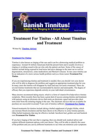 Treatment For Tinitus - All About Tinnitus
             and Treatment
Written by: Tinnitus Advisor



Treatment For Tinitus

Tinnitus is also known as ringing of the ears and it can be a distressing medical problem to
experience. Around 36 million Americans hold the present form and it usually involves a
ringing or swishing sound in the ear who only the patient can hear. Some of the causes of
tinnitus include being exposed to loud noise and nerve damage to the inner ear as well as
degeneration, otosclerosis, some medications and Meniere's disease. In rare cases tinnitus can
be an indication of a more serious health problem such as a brain tumor.Treatment For
Tinitus

If you are experiencing tinnitus and treatment is needed, then you should visit your doctor
who will be able to diagnose the problem and suggest an appropriate treatment plan for you.
In many cases the tinnitus will disappear by itself and may not need a treatment. There are
several tinnitus treatments that are recommended by doctors and naturopaths. The degree of
efficacy that you experience depends entirely on your individual circumstances.

Many doctors recommend taking niacin, which is a form of vitamin B to help relieve tinnitus
symptoms. More recently there has been a great deal of success among tinnitus and treatment
with patients using an electronic device that emits an electronic signal and provides short
term relief from the irritating ringing in the ears. The electronic devices that are available for
purchase are successful in around 75 per cent of tinnitus sufferers. Treatment For Tinitus

Natural treatments for tinnitus include taking a herbal supplement of gingko biloba, which
can increase blood circulation and has been shown to be effective in some tinnitus patients.
Other herbal treatments that may be effective include: hawthorn leaf, golden seal and burdock
root.Treatment For Tinitus

If you have ringing of the ears that is ongoing, then you should seek medical advice and
explore different treatment options with your doctor. They will be able to identify the cause
of the problem and you can try different treatments to see what can minimize your symptoms


           Treatment For Tinitus - All About Tinnitus and Treatment © 2010
 