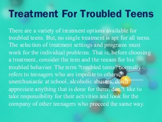 Treatment For Troubled Teens
There are a variety of treatment options available for
troubled teens. But, no single treatment is apt for all teens.
The selection of treatment settings and programs must
work for the individual problems. That is, before choosing
a treatment, consider the teen and the reason for his
troubled behavior. The term ?troubled teens? normally
refers to teenagers who are impolite to others,
unenthusiastic at school, alcoholic abusers, don?t
appreciate anything that is done for them, don?t like to
take responsibility for their activities and look for the
company of other teenagers who proceed the same way.
 