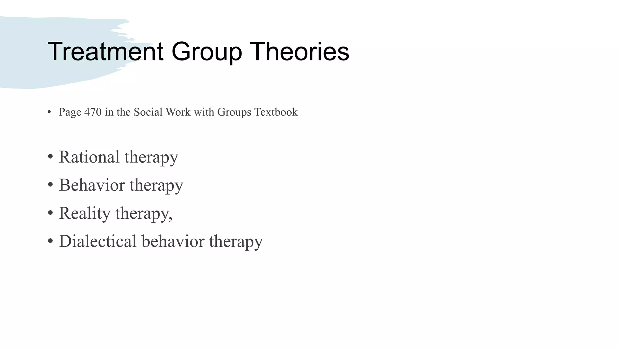 Treatment Group Theories
• Page 470 in the Social Work with Groups Textbook
• Rational therapy
• Behavior therapy
• Reality therapy,
• Dialectical behavior therapy
 