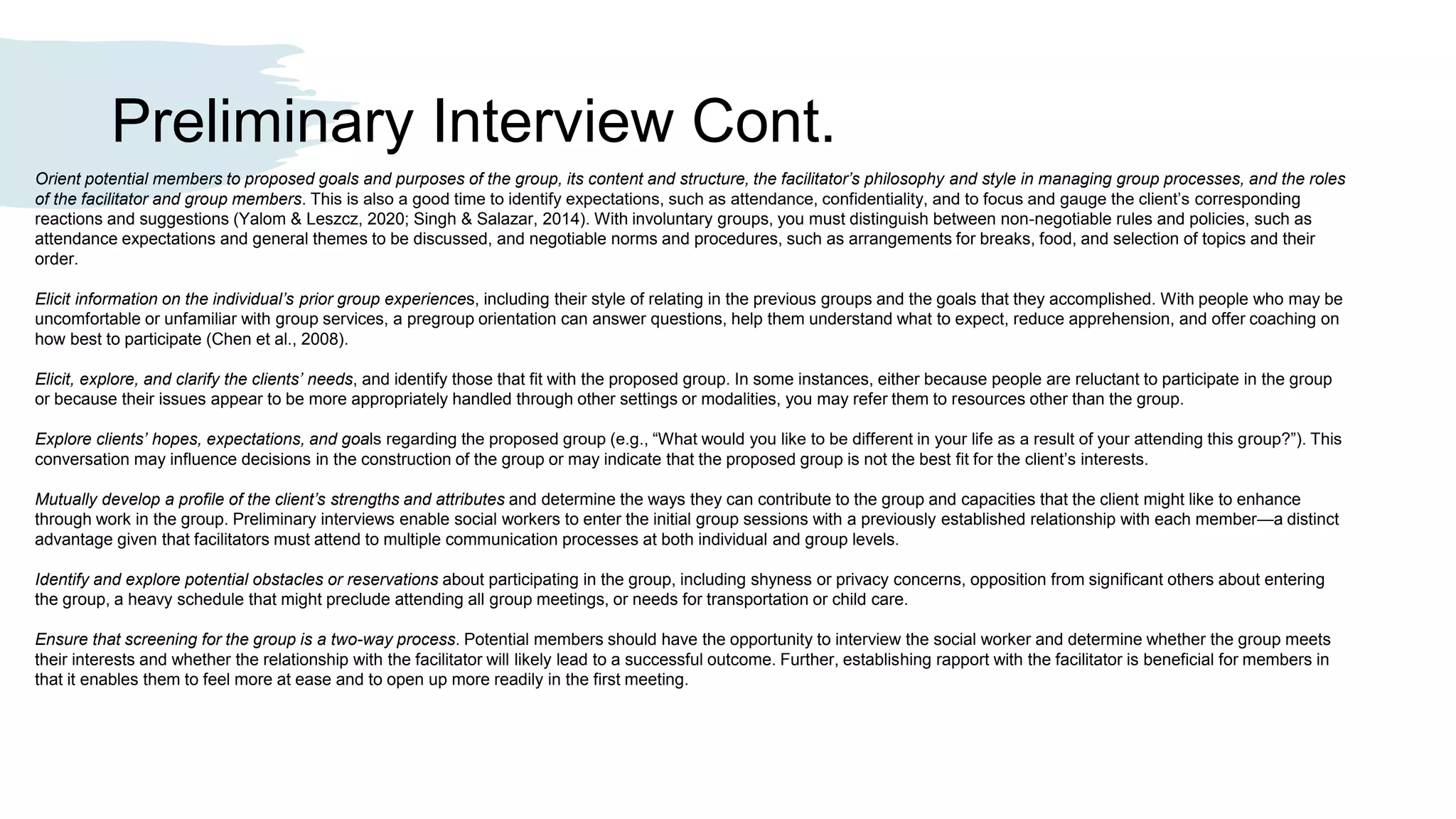 Preliminary Interview Cont.
Orient potential members to proposed goals and purposes of the group, its content and structure, the facilitator’s philosophy and style in managing group processes, and the roles
of the facilitator and group members. This is also a good time to identify expectations, such as attendance, confidentiality, and to focus and gauge the client’s corresponding
reactions and suggestions (Yalom & Leszcz, 2020; Singh & Salazar, 2014). With involuntary groups, you must distinguish between non-negotiable rules and policies, such as
attendance expectations and general themes to be discussed, and negotiable norms and procedures, such as arrangements for breaks, food, and selection of topics and their
order.
Elicit information on the individual’s prior group experiences, including their style of relating in the previous groups and the goals that they accomplished. With people who may be
uncomfortable or unfamiliar with group services, a pregroup orientation can answer questions, help them understand what to expect, reduce apprehension, and offer coaching on
how best to participate (Chen et al., 2008).
Elicit, explore, and clarify the clients’ needs, and identify those that fit with the proposed group. In some instances, either because people are reluctant to participate in the group
or because their issues appear to be more appropriately handled through other settings or modalities, you may refer them to resources other than the group.
Explore clients’ hopes, expectations, and goals regarding the proposed group (e.g., “What would you like to be different in your life as a result of your attending this group?”). This
conversation may influence decisions in the construction of the group or may indicate that the proposed group is not the best fit for the client’s interests.
Mutually develop a profile of the client’s strengths and attributes and determine the ways they can contribute to the group and capacities that the client might like to enhance
through work in the group. Preliminary interviews enable social workers to enter the initial group sessions with a previously established relationship with each member—a distinct
advantage given that facilitators must attend to multiple communication processes at both individual and group levels.
Identify and explore potential obstacles or reservations about participating in the group, including shyness or privacy concerns, opposition from significant others about entering
the group, a heavy schedule that might preclude attending all group meetings, or needs for transportation or child care.
Ensure that screening for the group is a two-way process. Potential members should have the opportunity to interview the social worker and determine whether the group meets
their interests and whether the relationship with the facilitator will likely lead to a successful outcome. Further, establishing rapport with the facilitator is beneficial for members in
that it enables them to feel more at ease and to open up more readily in the first meeting.
 