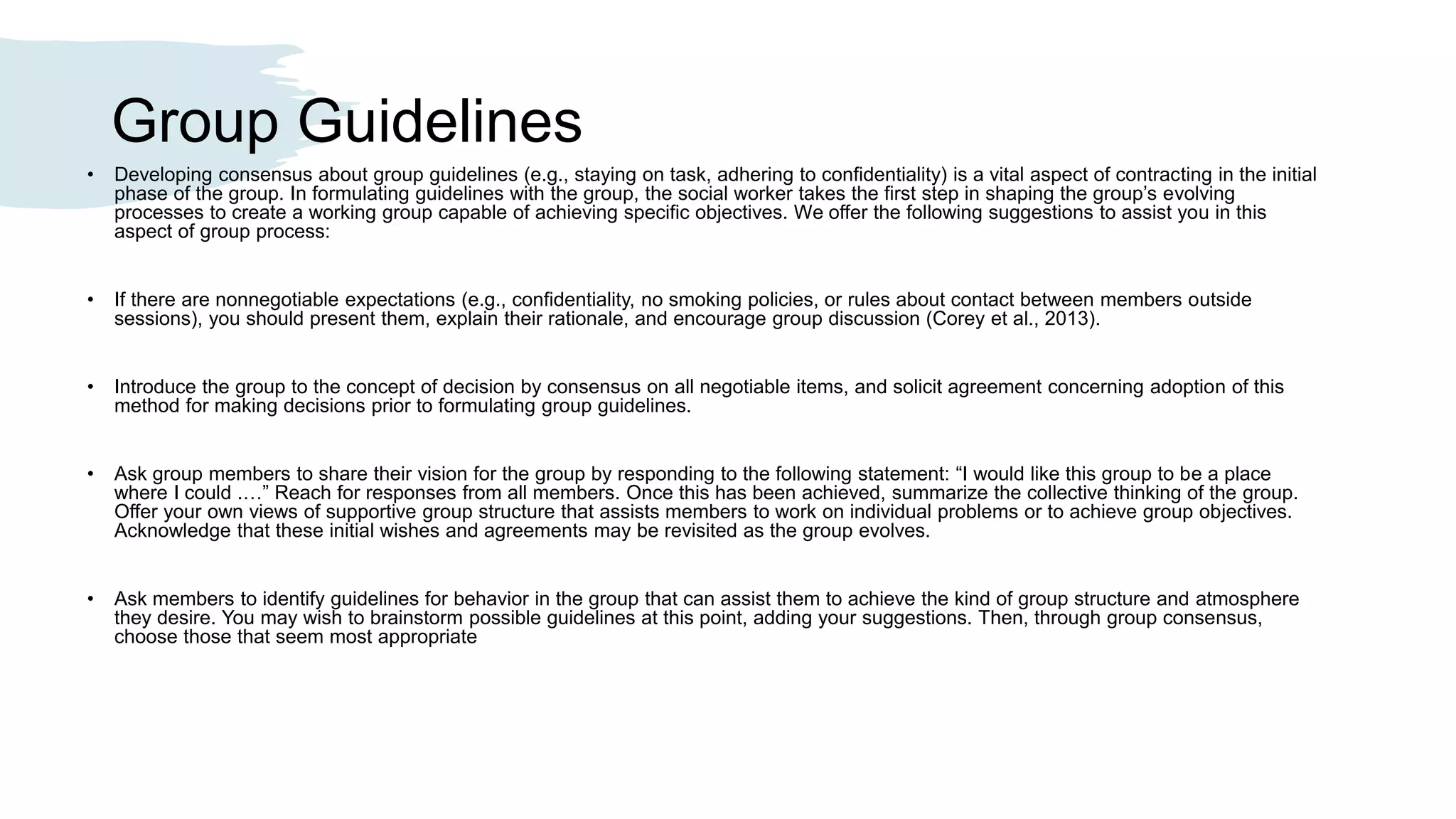 Group Guidelines
• Developing consensus about group guidelines (e.g., staying on task, adhering to confidentiality) is a vital aspect of contracting in the initial
phase of the group. In formulating guidelines with the group, the social worker takes the first step in shaping the group’s evolving
processes to create a working group capable of achieving specific objectives. We offer the following suggestions to assist you in this
aspect of group process:
• If there are nonnegotiable expectations (e.g., confidentiality, no smoking policies, or rules about contact between members outside
sessions), you should present them, explain their rationale, and encourage group discussion (Corey et al., 2013).
• Introduce the group to the concept of decision by consensus on all negotiable items, and solicit agreement concerning adoption of this
method for making decisions prior to formulating group guidelines.
• Ask group members to share their vision for the group by responding to the following statement: “I would like this group to be a place
where I could .…” Reach for responses from all members. Once this has been achieved, summarize the collective thinking of the group.
Offer your own views of supportive group structure that assists members to work on individual problems or to achieve group objectives.
Acknowledge that these initial wishes and agreements may be revisited as the group evolves.
• Ask members to identify guidelines for behavior in the group that can assist them to achieve the kind of group structure and atmosphere
they desire. You may wish to brainstorm possible guidelines at this point, adding your suggestions. Then, through group consensus,
choose those that seem most appropriate
 