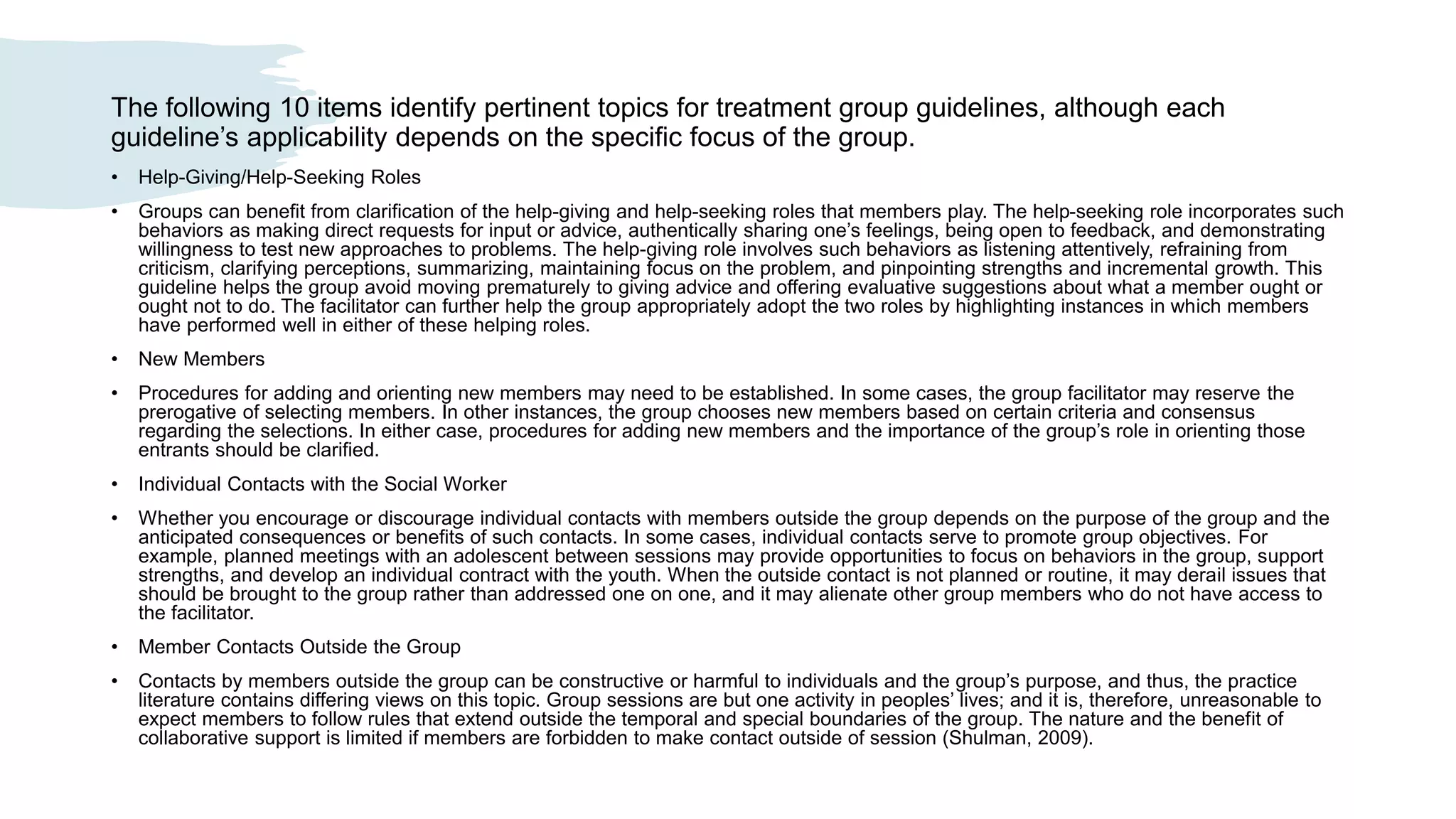 The following 10 items identify pertinent topics for treatment group guidelines, although each
guideline’s applicability depends on the specific focus of the group.
• Help-Giving/Help-Seeking Roles
• Groups can benefit from clarification of the help-giving and help-seeking roles that members play. The help-seeking role incorporates such
behaviors as making direct requests for input or advice, authentically sharing one’s feelings, being open to feedback, and demonstrating
willingness to test new approaches to problems. The help-giving role involves such behaviors as listening attentively, refraining from
criticism, clarifying perceptions, summarizing, maintaining focus on the problem, and pinpointing strengths and incremental growth. This
guideline helps the group avoid moving prematurely to giving advice and offering evaluative suggestions about what a member ought or
ought not to do. The facilitator can further help the group appropriately adopt the two roles by highlighting instances in which members
have performed well in either of these helping roles.
• New Members
• Procedures for adding and orienting new members may need to be established. In some cases, the group facilitator may reserve the
prerogative of selecting members. In other instances, the group chooses new members based on certain criteria and consensus
regarding the selections. In either case, procedures for adding new members and the importance of the group’s role in orienting those
entrants should be clarified.
• Individual Contacts with the Social Worker
• Whether you encourage or discourage individual contacts with members outside the group depends on the purpose of the group and the
anticipated consequences or benefits of such contacts. In some cases, individual contacts serve to promote group objectives. For
example, planned meetings with an adolescent between sessions may provide opportunities to focus on behaviors in the group, support
strengths, and develop an individual contract with the youth. When the outside contact is not planned or routine, it may derail issues that
should be brought to the group rather than addressed one on one, and it may alienate other group members who do not have access to
the facilitator.
• Member Contacts Outside the Group
• Contacts by members outside the group can be constructive or harmful to individuals and the group’s purpose, and thus, the practice
literature contains differing views on this topic. Group sessions are but one activity in peoples’ lives; and it is, therefore, unreasonable to
expect members to follow rules that extend outside the temporal and special boundaries of the group. The nature and the benefit of
collaborative support is limited if members are forbidden to make contact outside of session (Shulman, 2009).
 