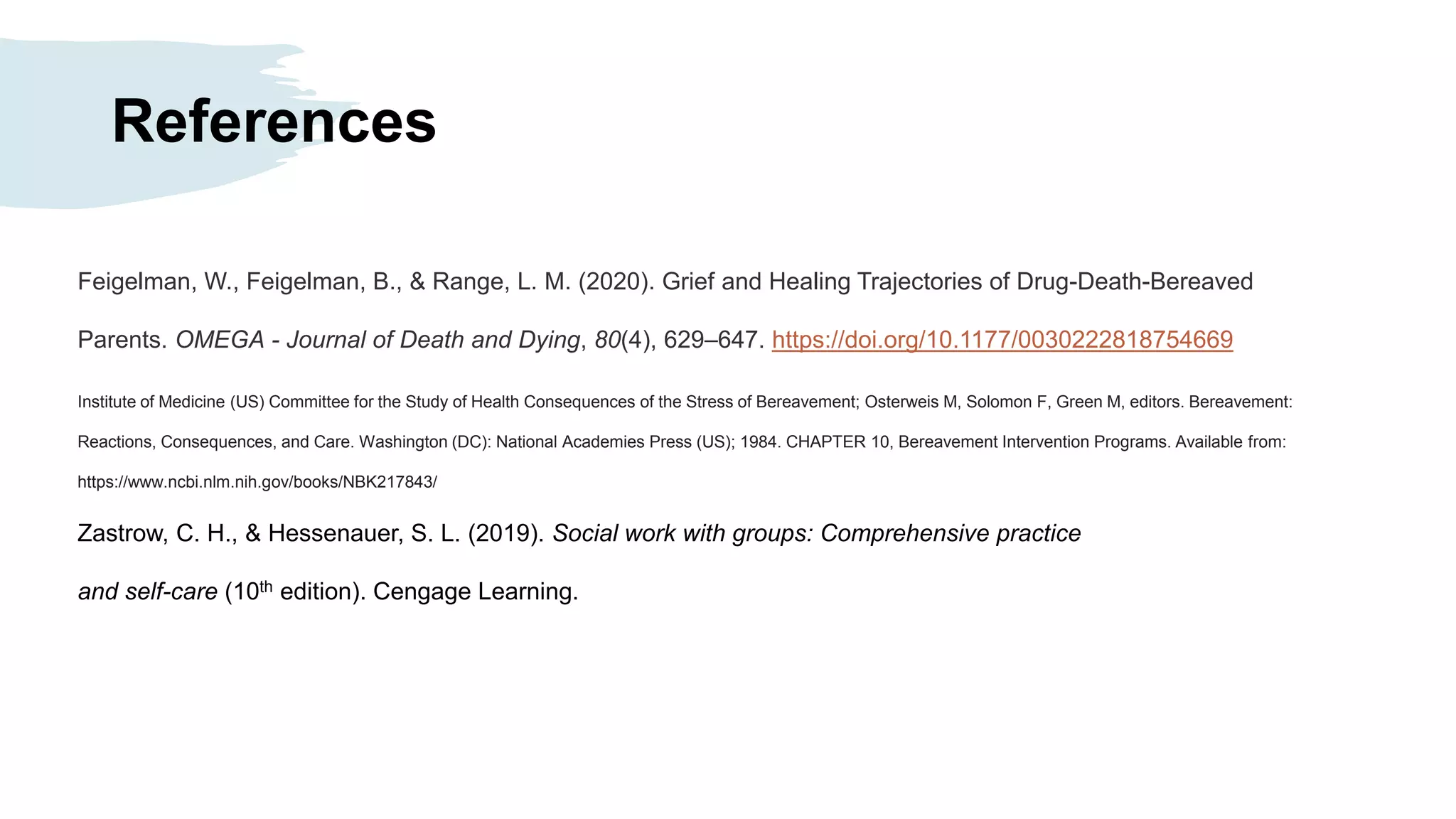 References
Feigelman, W., Feigelman, B., & Range, L. M. (2020). Grief and Healing Trajectories of Drug-Death-Bereaved
Parents. OMEGA - Journal of Death and Dying, 80(4), 629–647. https://doi.org/10.1177/0030222818754669
Institute of Medicine (US) Committee for the Study of Health Consequences of the Stress of Bereavement; Osterweis M, Solomon F, Green M, editors. Bereavement:
Reactions, Consequences, and Care. Washington (DC): National Academies Press (US); 1984. CHAPTER 10, Bereavement Intervention Programs. Available from:
https://www.ncbi.nlm.nih.gov/books/NBK217843/
Zastrow, C. H., & Hessenauer, S. L. (2019). Social work with groups: Comprehensive practice
and self-care (10th edition). Cengage Learning.
 