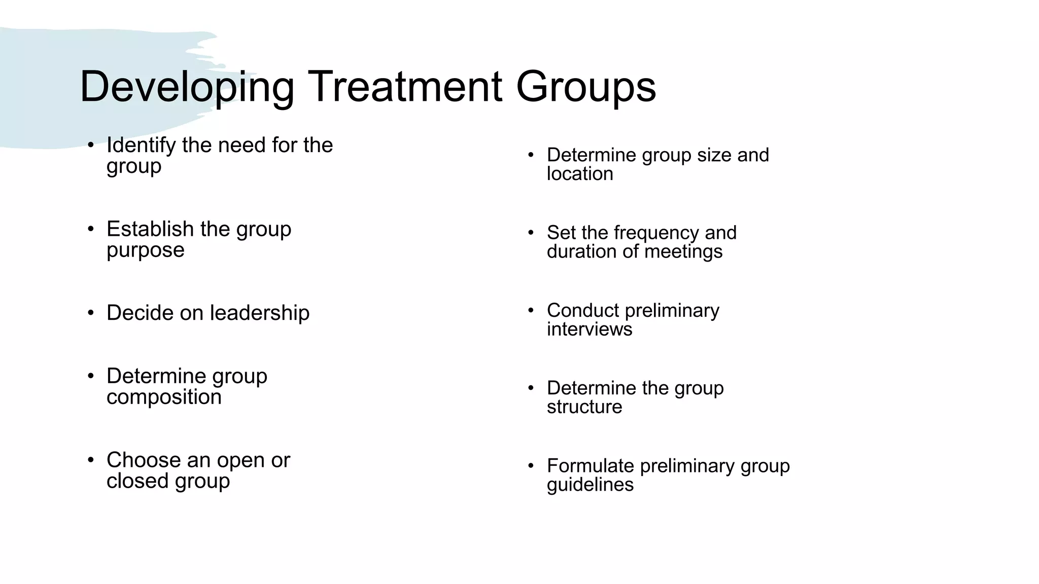 Developing Treatment Groups
• Identify the need for the
group
• Establish the group
purpose
• Decide on leadership
• Determine group
composition
• Choose an open or
closed group
• Determine group size and
location
• Set the frequency and
duration of meetings
• Conduct preliminary
interviews
• Determine the group
structure
• Formulate preliminary group
guidelines
 