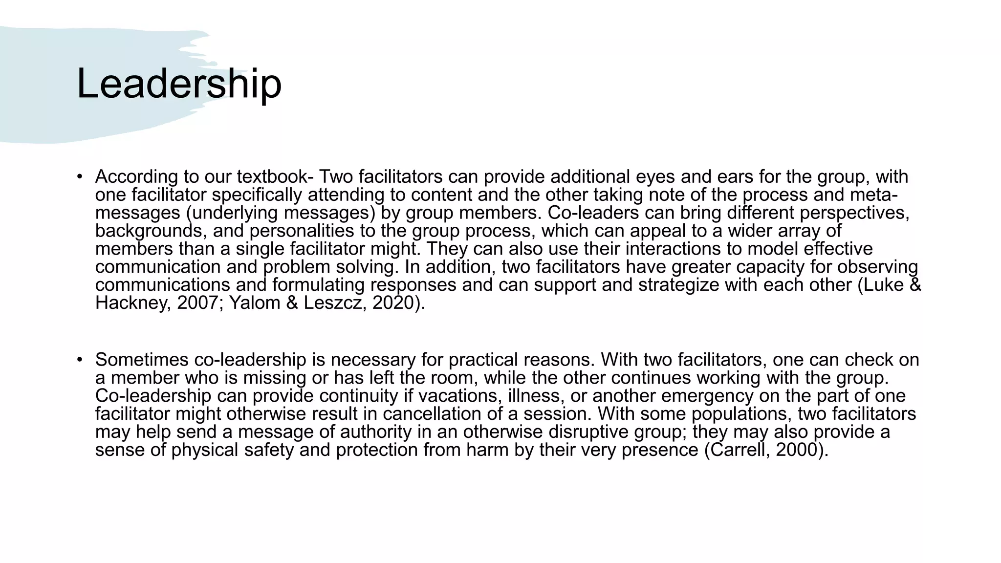 Leadership
• According to our textbook- Two facilitators can provide additional eyes and ears for the group, with
one facilitator specifically attending to content and the other taking note of the process and meta-
messages (underlying messages) by group members. Co-leaders can bring different perspectives,
backgrounds, and personalities to the group process, which can appeal to a wider array of
members than a single facilitator might. They can also use their interactions to model effective
communication and problem solving. In addition, two facilitators have greater capacity for observing
communications and formulating responses and can support and strategize with each other (Luke &
Hackney, 2007; Yalom & Leszcz, 2020).
• Sometimes co-leadership is necessary for practical reasons. With two facilitators, one can check on
a member who is missing or has left the room, while the other continues working with the group.
Co-leadership can provide continuity if vacations, illness, or another emergency on the part of one
facilitator might otherwise result in cancellation of a session. With some populations, two facilitators
may help send a message of authority in an otherwise disruptive group; they may also provide a
sense of physical safety and protection from harm by their very presence (Carrell, 2000).
 