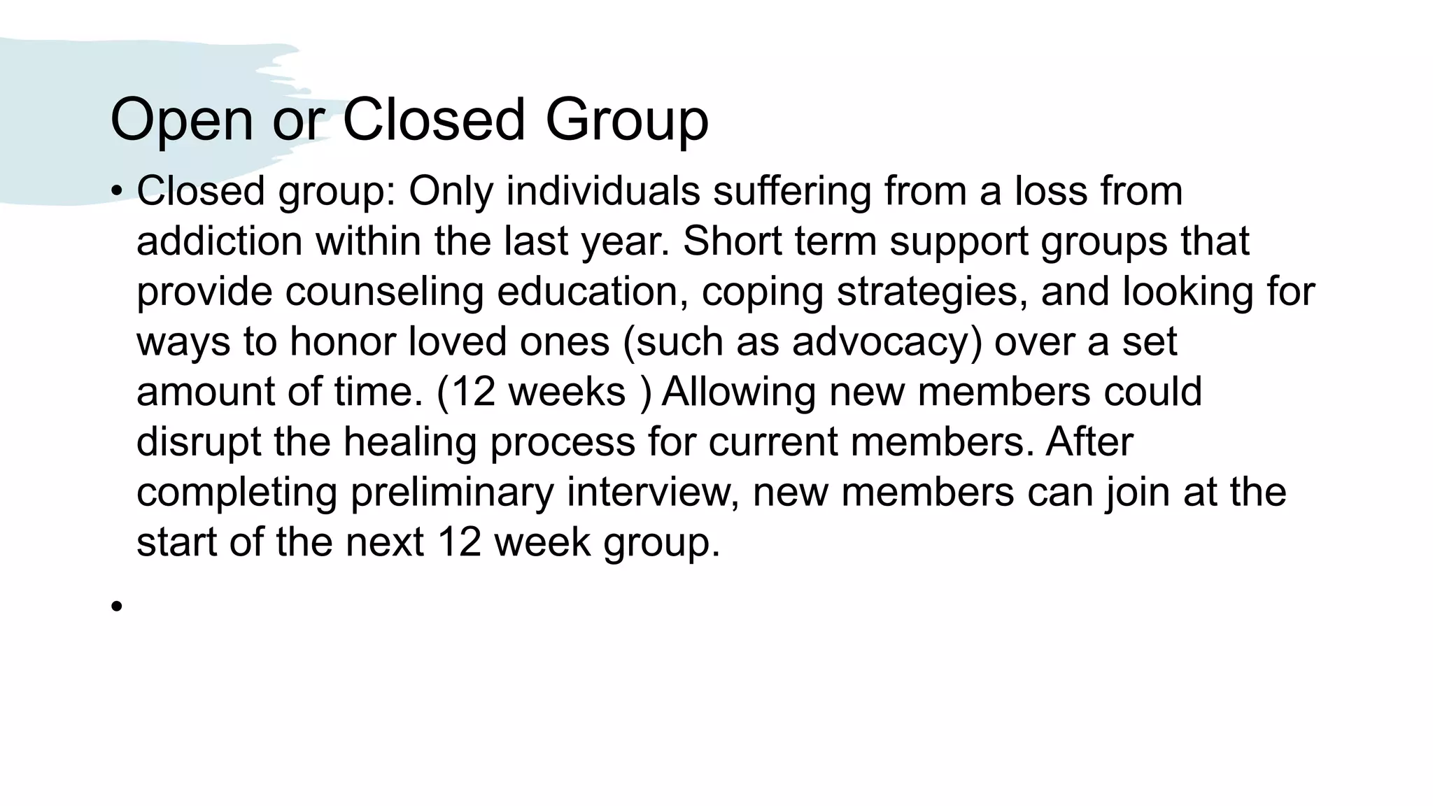 Open or Closed Group
• Closed group: Only individuals suffering from a loss from
addiction within the last year. Short term support groups that
provide counseling education, coping strategies, and looking for
ways to honor loved ones (such as advocacy) over a set
amount of time. (12 weeks ) Allowing new members could
disrupt the healing process for current members. After
completing preliminary interview, new members can join at the
start of the next 12 week group.
•
 