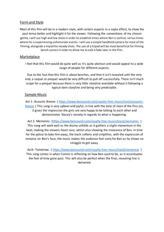 Formand Style
Most of this film will be in a modern style, with certain aspects in a sepia effect, to show the
past tense better and highlight it for the viewer. Following the conventions of my chosen
genre, I will use high and low shots in order to establish times where Ben is control, versus times
where he is experiencing unfortunate events. I will use a simple handheld camera for most of the
filming, alongside a tripod for steady shots. The use of a tripod will be most beneficial for filming
bench scenes in order to allow me to edit a fade later in the film.
Marketplace
I feel that this film would do quite well as it’s quite abstract and would appeal to a wide
range of people for different aspects.
Due to the fact that this film is about benches, and that it isn’t revealed until the very
end, a sequel or prequel would be very difficult to pull off successfully. There isn’t much
scope for a prequel because there is very little storyline available without it following a
typical teen storyline and being very predictable.
Sample Music
Act 1- Acoustic Breeze. ( https://www.bensound.com/royalty-free-music/track/acoustic-
breeze ) This song is very upbeat and joyful, in line with the tone of most of the first act,
it gives the impression the girls are very happy to be talking to each other and
demonstrates Stacey’s naivety in regards to what is happening.
Act 2- Memories. (https://www.bensound.com/royalty-free-music/track/memories )
This song will work well as the drama unfolds as it gathers a slight momentum in the
beat, making the viewers heart race, whilst also showing the innocence of Ben. In time
for the police to take him away, the track softens and simplifies, with the expression of
remorse on Ben’s face, the music makes the audience feel sorry for Ben as he shows no
struggle to get away.
Act3- Tomorrow. ( https://www.bensound.com/royalty-free-music/track/tomorrow )
This song comes in when Connie is reflecting on how Ben used to be, as it accentuates
the feel of time gone past. This will also be perfect when the final, revealing line is
delivered.
 
