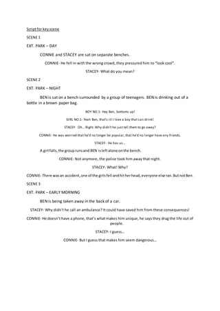 Scriptfor keyscene
SCENE 1
EXT. PARK – DAY
CONNIE and STACEY are sat on separate benches.
CONNIE- He fell in with the wrong crowd, they pressured him to “look cool”.
STACEY- What do you mean?
SCENE 2
EXT. PARK – NIGHT
BEN is sat on a bench surrounded by a group of teenagers. BEN is drinking out of a
bottle in a brown paper bag.
BOY NO.1- Hey Ben, bottoms up!
GIRL NO.1- Yeah Ben, that’s it! I love a boy that can drink!
STACEY- Oh… Right. Why didn’t he just tell them to go away?
CONNIE- He was worried that he’d no longer be popular, that he’d no longer have any friends.
STACEY- He has us…
A girl falls,the grouprunsand BEN isleftalone onthe bench.
CONNIE- Not anymore, the police took him away that night.
STACEY- What! Why?
CONNIE- There wasan accident,one of the girlsfell andhitherhead,everyone else ran.ButnotBen.
SCENE 3
EXT. PARK – EARLY MORNING
BEN is being taken away in the back of a car.
STACEY- Why didn’t he call an ambulance? It could have saved him from these consequences!
CONNIE- He doesn’t have a phone, that’s what makes him unique, he says they drag the life out of
people.
STACEY- I guess…
CONNIE- But I guess that makes him seem dangerous…
 
