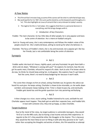 A Few Notes
 Thisfilmwill be 5 minuteslong,assome of the scenes will be shot in a whirlwind type way.
 My workingtitle foritis‘NO’,thissumsupthe storyline,as the keyword used throughout is
‘no’. This also highlights an issue of consent that is very relevant to today’s society.
 The tagline for this is ‘not today’, this suggests that there is a personal decision in
everything, and life brings changes with it.
 Introduction of key Characters:
Freddie- The main character, he has little idea of other people, he is very popular and loves
to be centre of attention. He is intent on football and girls.
Aunt Jo- Young and savvy, she is very contemporary and follows the modern views of the
people around her. She is bold and brave, willing to stand up for what she believes in.
Charlotte- The focus of Freddie’s intent, she is shy and reserved, not a popular girl. She has
her friends, but is not comfortable being the centre of attention.
Synopsis
 Act 1
Freddie walks into Aunt Jo’s house, slightly upset, and very frustrated. He gets them both a
drink and sits down. “Whatever is wrong with you?” He explains his torment, how the one
girl he wants most, Charlotte, refused his request of a date. Aunt Jo asks if he knows what to
do now, he thinks he should keep asking her, Jo disagrees. She explains how if a girl doesn’t
feel the same, there’s no need to keep badgering her because it won’t work.
 Act 2
The scene then changes to him at school, asking Charlotte out, he ignores the advice we
heard his aunt give. He keeps asking, Charlotte is shown to be miserable, as she walks down
corridors and everyone keeps looking at her. Time is shown to pass by, and eventually
Freddie gets bored too and the gentle questions turn into pestering and bullying.
 Act 3
It then changes to a nicer, rosier setting, Freddie listened to his aunt, and both he and
Charlotte appear much happier. They both get on with their separate lives, and Freddie falls
in love with someone else, they end up happy, as does Charlotte.
Target Audience
Due to the moral of the story, my target audience is vulnerable teenagers, they would
hit D or E on the NRS scale, due to having a low income and very little experience. In
regards to the 4 C’s they would be either the Struggler or the Aspirer. This is because
they would be the most likely to turn to fitting in with who they perceive to be “cool”,
rather than accepting the thoughts and wishes of others, this film would be an attempt
 