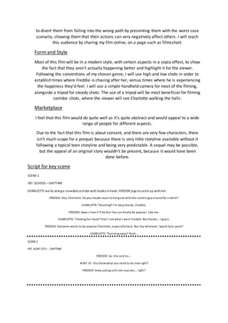 to divert them from falling into the wrong path by presenting them with the worst case
scenario, showing them that their actions can very negatively affect others. I will reach
this audience by sharing my film online, on a page such as filmsshort.
Formand Style
Most of this film will be in a modern style, with certain aspects in a sepia effect, to show
the fact that they aren’t actually happening better and highlight it for the viewer.
Following the conventions of my chosen genre, I will use high and low shots in order to
establish times where Freddie is chasing after her, versus times where he is experiencing
the happiness they’d feel. I will use a simple handheld camera for most of the filming,
alongside a tripod for steady shots. The use of a tripod will be most beneficial for filming
corridor shots, where the viewer will see Charlotte walking the halls.
Marketplace
I feel that this film would do quite well as it’s quite abstract and would appeal to a wide
range of people for different aspects.
Due to the fact that this film is about consent, and there are very few characters, there
isn’t much scope for a prequel because there is very little storyline available without it
following a typical teen storyline and being very predictable. A sequel may be possible,
but the appeal of an original story wouldn’t be present, because it would have been
done before.
Script for key scene
SCENE 1
INT. SCHOOL – DAYTIME
CHARLOTTE walks alonga crowdedcorridor with books inhand. FREDDIE jogs to catchup withher.
FREDDIE-Hey, Charlotte. Do you maybe want to hang out with the coolest guy around for a while?
CHARLOTTE-*blushing*I’m okay thanks, Freddie.
FREDDIE-Aww c’mon it’ll be fun! You can finally be popular. Like me.
CHARLOTTE-*shaking her head*that’s not what I want Freddie. But thanks… I guess.
FREDDIE- Everyone wants to be popular Charlotte, especially here. But hey whatever. Speak later yeah?
CHARLOTTE-*hurrying away*Yeah…
SCENE2
INT. AUNT JO’S – DAYTIME
FREDDIE-So, she said no….
AUNT JO -You know what you need to do now right?
FREDDIE- keep asking until she says yes… right?
 