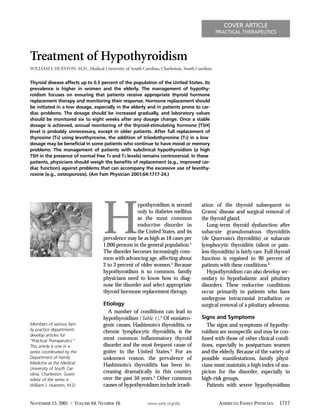 COVER ARTICLE
                                                                                             PRACTICAL THERAPEUTICS




Treatment of Hypothyroidism
WILLIAM J. HUESTON, M.D., Medical University of South Carolina, Charleston, South Carolina

Thyroid disease affects up to 0.5 percent of the population of the United States. Its
prevalence is higher in women and the elderly. The management of hypothy-
roidism focuses on ensuring that patients receive appropriate thyroid hormone
replacement therapy and monitoring their response. Hormone replacement should
be initiated in a low dosage, especially in the elderly and in patients prone to car-
diac problems. The dosage should be increased gradually, and laboratory values
should be monitored six to eight weeks after any dosage change. Once a stable
dosage is achieved, annual monitoring of the thyroid-stimulating hormone (TSH)
level is probably unnecessary, except in older patients. After full replacement of
thyroxine (T4) using levothyroxine, the addition of triiodothyronine (T3) in a low
dosage may be beneficial in some patients who continue to have mood or memory
problems. The management of patients with subclinical hypothyroidism (a high
TSH in the presence of normal free T4 and T3 levels) remains controversial. In these
patients, physicians should weigh the benefits of replacement (e.g., improved car-
diac function) against problems that can accompany the excessive use of levothy-
roxine (e.g., osteoporosis). (Am Fam Physician 2001;64:1717-24.)




                                    H
                                                    ypothyroidism is second          ation of the thyroid subsequent to
                                                    only to diabetes mellitus        Graves’ disease and surgical removal of
                                                    as the most common               the thyroid gland.
                                                    endocrine disorder in               Long-term thyroid dysfunction after
                                                    the United States, and its       subacute granulomatous thyroiditis
                                    prevalence may be as high as 18 cases per        (de Quervain’s thyroiditis) or subacute
                                    1,000 persons in the general population.1        lymphocytic thyroiditis (silent or pain-
                                    The disorder becomes increasingly com-           less thyroiditis) is fairly rare. Full thyroid
                                    mon with advancing age, affecting about          function is regained in 90 percent of
                                    2 to 3 percent of older women.2 Because          patients with these conditions.6
                                    hypothyroidism is so common, family                 Hypothyroidism can also develop sec-
                                    physicians need to know how to diag-             ondary to hypothalamic and pituitary
                                    nose the disorder and select appropriate         disorders. These endocrine conditions
                                    thyroid hormone replacement therapy.             occur primarily in patients who have
                                                                                     undergone intracranial irradiation or
                                    Etiology                                         surgical removal of a pituitary adenoma.
                                      A number of conditions can lead to
                                    hypothyroidism (Table 1).3 Of noniatro-          Signs and Symptoms
Members of various fam-             genic causes, Hashimoto’s thyroiditis, or           The signs and symptoms of hypothy-
ily practice departments            chronic lymphocytic thyroiditis, is the          roidism are nonspecific and may be con-
develop articles for
“Practical Therapeutics.”
                                    most common inflammatory thyroid                 fused with those of other clinical condi-
This article is one in a            disorder and the most frequent cause of          tions, especially in postpartum women
series coordinated by the           goiter in the United States.4 For an             and the elderly. Because of the variety of
Department of Family                unknown reason, the prevalence of                possible manifestations, family physi-
Medicine at the Medical             Hashimoto’s thyroiditis has been in-             cians must maintain a high index of sus-
University of South Car-
olina, Charleston. Guest
                                    creasing dramatically in this country            picion for the disorder, especially in
editor of the series is             over the past 50 years.5 Other common            high-risk groups.
William J. Hueston, M.D.            causes of hypothyroidism include irradi-            Patients with severe hypothyroidism


NOVEMBER 15, 2001 / VOLUME 64, NUMBER 10                  www.aafp.org/afp                    AMERICAN FAMILY PHYSICIAN      1717
 