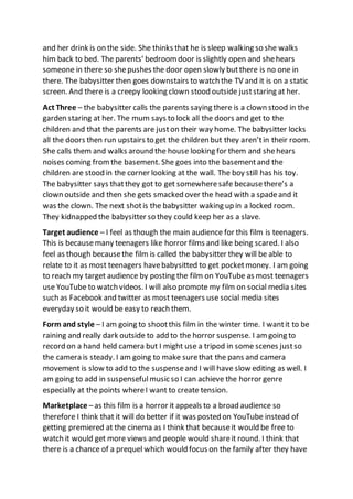 and her drink is on the side. She thinks that he is sleep walking so she walks
him back to bed. The parents’ bedroomdoor is slightly open and shehears
someone in there so shepushes the door open slowly butthere is no one in
there. The babysitter then goes downstairs to watch the TV and it is on a static
screen. And there is a creepy looking clown stood outside juststaring at her.
Act Three – the babysitter calls the parents saying there is a clown stood in the
garden staring at her. The mum says to lock all the doors and get to the
children and that the parents are juston their way home. The babysitter locks
all the doors then run upstairs to get the children but they aren’tin their room.
She calls them and walks around the house looking for them and shehears
noises coming fromthe basement. She goes into the basementand the
children are stood in the corner looking at the wall. The boy still has his toy.
The babysitter says thatthey got to get somewheresafe becausethere’s a
clown outside and then she gets smacked over the head with a spadeand it
was the clown. The next shotis the babysitter waking up in a locked room.
They kidnapped the babysitter so they could keep her as a slave.
Target audience – I feel as though the main audience for this film is teenagers.
This is becausemany teenagers like horror films and like being scared. I also
feel as though becausethe film is called the babysitter they will be able to
relate to it as most teenagers havebabysitted to get pocketmoney. I am going
to reach my target audience by posting the film on YouTube as most teenagers
use YouTube to watch videos. I will also promote my film on social media sites
such as Facebook and twitter as most teenagers use social media sites
everyday so it would be easy to reach them.
Form and style – I am going to shootthis film in the winter time. I wantit to be
raining and really dark outside to add to the horror suspense. I am going to
record on a hand held camera but I might use a tripod in some scenes justso
the camera is steady. I am going to make surethat the pans and camera
movement is slow to add to the suspenseand I will have slow editing as well. I
am going to add in suspenseful music so I can achieve the horror genre
especially at the points whereI want to create tension.
Marketplace –as this film is a horror it appeals to a broad audience so
therefore I think that it will do better if it was posted on YouTube instead of
getting premiered at the cinema as I think that becauseit would be free to
watch it would get more views and people would shareit round. I think that
there is a chance of a prequel which would focus on the family after they have
 
