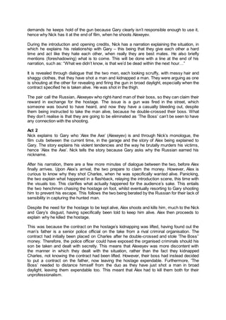 demands he keeps hold of the gun because Gary clearly isn’t responsible enough to use it,
hence why Nick has it at the end of film, when he shoots Alexeyev.
During the introduction and opening credits, Nick has a narration explaining the situation, in
which he explains his relationship with Gary – this being that they give each other a hard
time and act like they hate each other, when really they are best mates. He also briefly
mentions (foreshadowing) what is to come. This will be done with a line at the end of his
narration, such as: “What we didn’t know, is that we’d be dead within the next hour…”
It is revealed through dialogue that the two men, each looking scruffy, with messy hair and
shaggy clothes, that they have shot a man and kidnapped a man. They were arguing as one
is shouting at the other for revealing and firing the gun in broad daylight, especially when the
contract specified he is taken alive. He was shot in the thigh.
The pair call the Russian, Alexeyev who right-hand man of their boss, so they can claim their
reward in exchange for the hostage. The issue is a gun was fired in the street, which
someone was bound to have heard, and now they have a casualty bleeding out, despite
them being instructed to take the man alive, because he double-crossed their boss. What
they don’t realise is that they are going to be eliminated as ‘The Boss’ can’t be seen to have
any connection with the shooting.
Act 2
Nick explains to Gary who ‘Alex the Axe’ (Alexeyev) is and through Nick’s monologue, the
film cuts between the current time, in the garage and the story of Alex being explained to
Gary. The story explains his violent tendencies and the way he brutally murders his victims,
hence ‘Alex the Axe’. Nick tells the story because Gary asks why the Russian earned his
nickname.
After his narration, there are a few more minutes of dialogue between the two, before Alex
finally arrives. Upon Alex’s arrival, the two prepare to claim the money. However, Alex is
curious to know why they shot Charles, when he was specifically wanted alive. Panicking,
the two explain what happened in a flashback, relaying the introduction scene, this time with
the visuals too. This clarifies what actually happened for the audience’s sake. This entails
the two henchmen chasing the hostage on foot, whilst eventually resorting to Gary shooting
him to prevent his escape. This follows the two being berated by the Russian for their lack of
sensibility in capturing the hunted man.
Despite the need for the hostage to be kept alive, Alex shoots and kills him, much to the Nick
and Gary’s disgust, having specifically been told to keep him alive. Alex then proceeds to
explain why he killed the hostage.
This was because the contract on the hostage’s kidnapping was lifted, having found out the
man’s father is a senior police official on the take from a rival criminal organisation. The
contract had initially been placed on Charles after he double-crossed and stole ‘The Boss’’
money. Therefore, the police officer could have exposed the organised criminals should his
son be taken and dealt with secretly. This means that Alexeyev was more discontent with
the manner in which they dealt with the situation, rather than the fact they kidnapped
Charles, not knowing the contract had been lifted. However, their boss had instead decided
to put a contract on the father, now leaving the hostage expendable. Furthermore, ‘The
Boss’ needed to distance himself from the duo as they have just shot a man in broad
daylight, leaving them expendable too. This meant that Alex had to kill them both for their
unprofessionalism.
 