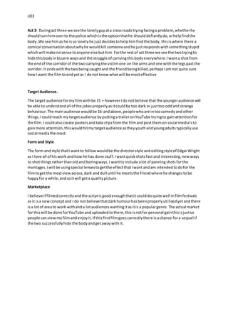 LO3
Act 3- Duringact three we see the lonelyguyata crossroads tryingfacinga problem, whetherhe
shouldturnhimoverto the police whichisthe optionthathe shoulddefiantlydo,orhelpfindthe
body.We see himas he isso lonelyhe justdecidestohelphimfindthe body, thisiswhere there a
comical conversationaboutwhyhe wouldkill someoneandhe just responds withsomethingstupid
whichwill make nosense toanyone else buthim. Forthe restof act three we see the twotryingto
hide thisbodyinbizarre waysand the struggle of carryingthisbodyeverywhere.Iwanta shotfrom
the endof the corridorof the two carryingthe victimone on the arms and one withthe legspastthe
corridor.It endswiththe twobeing caughtand the friendbeingkilled,perhapsIamnot quite sure
howI want the filmtoendyetas I donot know whatwill be mosteffective
Target Audience.
The target audience formyfilmwithbe 15 + howeverIdo notbelieve thatthe youngeraudience will
be able to understandall of the jokesproperlyasitcouldbe too dark or justtoo oddand strange
behaviour.The mainaudience wouldbe 16-andabove,peoplewhoare intoocomedyand other
things.Icouldreach my targetaudience byputtinga traileronYouTube tryingto gainattentionfor
the film.Icouldalsocreate postersandtake clipsfromthe filmandpostthemon social media’sto
gainmore attention,thiswouldhitmytargetaudience astheyyouthandyoungadultstypicallyuse
social mediathe most.
Form and Style
The form and style thatI wantto followwouldbe the directorstyle andeditingstyleof EdgarWright
as I love all of hiswork andhow he has done stuff.Iwantquickshotsfast and interesting,new ways
to shotthingsrather thanoldand boringways.I wantto include alot of panningshotsfor the
montages.Iwill be usingspecial lensestogetthe effectthatIwant andam intendedtodofor the
filmtoget the mostviewacross,dark and dull until he meetsthe friendwhere he changestobe
happyfor a while,andsoitwill geta qualitypicture.
Marketplace
I believeif filmedcorrectlyandthe scriptisgoodenoughthatit coulddo quite well infilmfestivals
as it isa newconceptand I do not believe thatdarkhumourhasbeenproperlyutilisedyetandthere
isa lotof areato work withanda lotaudienceswantingitasitis a populargenre.The actual market
for thiswill be done forYouTube anduploadedtothere,thisisnotfor personal gainthisisjustso
people canviewmyfilmand enjoyit.If thisfirstfilmgoescorrectlythere isachance fora sequel if
the two successfullyhide the bodyandgetawaywithit.
 