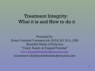 Treatment Integrity:
What it is and How to do it
Presented by:
Karen Umstead-Yosmanovich, M.Ed, B.C.B.A, LBS
Beautiful Minds of Princeton
“Teach, Reach, & Expand Potential”
www.beautifulmindsofprinceton.com
kyosmanovich@beautifulmindsofprinceton.com
1
 