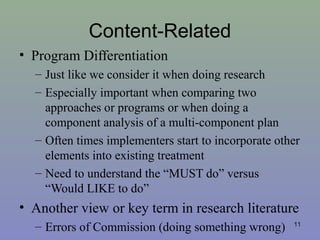 Content-Related
• Program Differentiation
– Just like we consider it when doing research
– Especially important when comparing two
approaches or programs or when doing a
component analysis of a multi-component plan
– Often times implementers start to incorporate other
elements into existing treatment
– Need to understand the “MUST do” versus
“Would LIKE to do”
• Another view or key term in research literature
– Errors of Commission (doing something wrong) 11
 