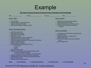 Example
NET (natural environment teaching)- Procedures for Early, Intermediate, & Advanced Students
Staff:____________________ Student:____________________ Observer:____________________ Date:____________________
Section 1: Setting Section 4: Behaviors
____Area is sanitized ____Staff uses appropriate antecedent strategies
____Materials needed are organized and ready ____Staff takes accurate behavior data
____Variety of reinforcers are available ____Staff implements behavior interventions correctly
____NET lesson plan/targets are updated and visible ____Staff pairs social reinforcement with tangible
reinforcers
Section 2: NET Teaching Procedures
Section 5: Data Collection
____Staff follows student’s MO
____Begins session with manding ____Any necessary mand data sheets are updated & ready
____Appropriate level of enthusiasm ____Mand data is taken
____Staff’s voice is natural ____ Behavior data sheets are updated & ready
____Staff provides adequate number of manding trials ____Behavior data is taken
____Staff fades prompts as quickly as possible ____NET lesson plans/target data sheets are updated &
____Staff follows appropriate variable ratio of reinforcement (VR) schedule ready
____Number of demands is faded in ____Data on targets is taken
____Difficulty of demands is faded in
____Staff generalizes skills already taught at IT across:
____Environments
____People
____Stimuli
____Staff mixes verbal operants
____Staff uses errorless teaching with appropriate time delay prompts:
____0 second time delay for new targets
____2-3 second time delay for acquisition or maintenance targets
____Staff uses transfer trials (re-present Sd after error and prompts)
____Staff differentially reinforces novel behaviors/appropriate play skills
____Skills are taught to fluency
____Extinction is used for problem behavior
Rating: 1= Yes/Consistently 2= Sometimes/Inconsistent 3= No/Not Occurring 4= N/A Not Applicable
13
From PATTAN Resource Guide for Autism Initiative
 