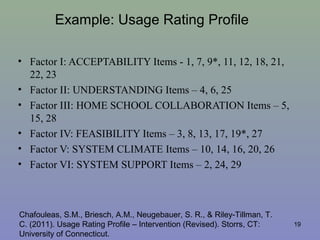 Example: Usage Rating Profile
• Factor I: ACCEPTABILITY Items - 1, 7, 9*, 11, 12, 18, 21,
22, 23
• Factor II: UNDERSTANDING Items – 4, 6, 25
• Factor III: HOME SCHOOL COLLABORATION Items – 5,
15, 28
• Factor IV: FEASIBILITY Items – 3, 8, 13, 17, 19*, 27
• Factor V: SYSTEM CLIMATE Items – 10, 14, 16, 20, 26
• Factor VI: SYSTEM SUPPORT Items – 2, 24, 29
19
Chafouleas, S.M., Briesch, A.M., Neugebauer, S. R., & Riley-Tillman, T.
C. (2011). Usage Rating Profile – Intervention (Revised). Storrs, CT:
University of Connecticut.
 