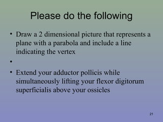 Please do the following
• Draw a 2 dimensional picture that represents a
plane with a parabola and include a line
indicating the vertex
•
• Extend your adductor pollicis while
simultaneously lifting your flexor digitorum
superficialis above your ossicles
21
 