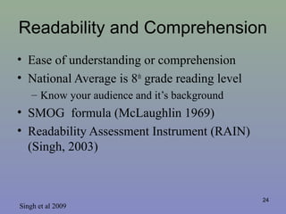 Readability and Comprehension
• Ease of understanding or comprehension
• National Average is 8th
grade reading level
– Know your audience and it’s background
• SMOG formula (McLaughlin 1969)
• Readability Assessment Instrument (RAIN)
(Singh, 2003)
24
Singh et al 2009
 