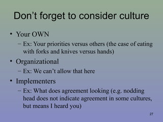 Don’t forget to consider culture
• Your OWN
– Ex: Your priorities versus others (the case of eating
with forks and knives versus hands)
• Organizational
– Ex: We can’t allow that here
• Implementers
– Ex: What does agreement looking (e.g. nodding
head does not indicate agreement in some cultures,
but means I heard you)
27
 
