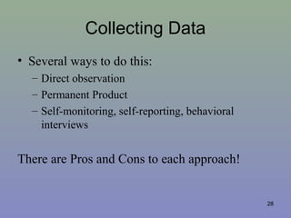 Collecting Data
• Several ways to do this:
– Direct observation
– Permanent Product
– Self-monitoring, self-reporting, behavioral
interviews
There are Pros and Cons to each approach!
28
 