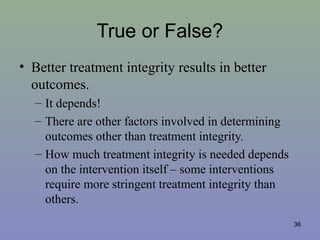 True or False?
• Better treatment integrity results in better
outcomes.
– It depends!
– There are other factors involved in determining
outcomes other than treatment integrity.
– How much treatment integrity is needed depends
on the intervention itself – some interventions
require more stringent treatment integrity than
others.
36
 