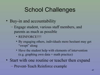 School Challenges
• Buy-in and accountability
– Engage student, various staff members, and
parents as much as possible
• REINFORCE!!!!
• By engaging others, individuals more hesitant may get
“swept” along
• Have the student help with elements of intervention
(e.g. graphing own data = math practice)
• Start with one routine or teacher then expand
– Prevent-Teach Reinforce example
47
 