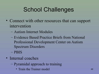 School Challenges
• Connect with other resources that can support
intervention
– Autism Internet Modules
– Evidence Based Practice Briefs from National
Professional Development Center on Autism
Spectrum Disorders
– PBIS
• Internal coaches
– Pyramidal approach to training
• Train the Trainer model 49
 