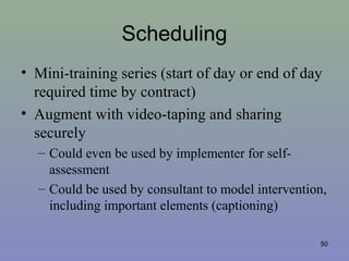 Scheduling
• Mini-training series (start of day or end of day
required time by contract)
• Augment with video-taping and sharing
securely
– Could even be used by implementer for self-
assessment
– Could be used by consultant to model intervention,
including important elements (captioning)
50
 