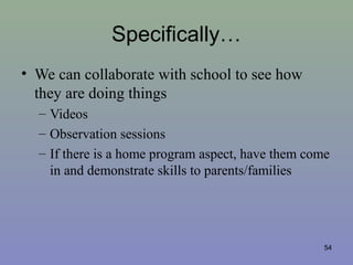 Specifically…
• We can collaborate with school to see how
they are doing things
– Videos
– Observation sessions
– If there is a home program aspect, have them come
in and demonstrate skills to parents/families
54
 