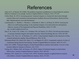 References
Allen, K.D., & Warzak, W.J.(2000). The problem of parental nonadherence in clinical behavior analysis:
Effective treatment is not enough. Journal of Applied Behavior Analysis, 33(3), 373-391.
Collier-Meek, M. (2013). Increasing parents’ treatment integrity to a homework intervention through
conjoint behavioral consultation and performance feedback (Doctoral Dissertation). Retrieved from
http://digitalcommons.ucon.edu/dissertations
Courtemanche, A., Sheldon, J., Sherman, J., Schroeder, S., Bell, A., & House, R. (2014). Assessing the
effects of a staff training package on the treatment integrity of an intervention for self-injurious
behavior. Journal of Developmental and Physical Disabilities, 26(4), 371-389.
doi: 10.1007/s10882-014-9372-6.
Dart, E. H., Cook, C.R., Collins, T.A., Gresham, F.M., & Chenier, J.S. (2012). Test driving interventions
to increase treatment integrity and student outcomes. School Psychology Review, 41(4), 467-481.
De Fazio, C.M., Fain, A.C., & Duchaine, E.L. (2011). Using treatment integrity in the classroom to bring
research and practice together. Beyond Behavior, 20(1), 45-49.
DiGennaro-Reed, F.D., Reed, D.D., Baez, C.N., & Maguire, H. (2011). A parametric analysis of errors of
commission during discrete-trial training. Journal of Applied Behavior Analysis, 44(3), 611-615.
Fiske, K.E. (2008). Treatment integrity of school-based behavior analytic interventions: A review of the
research. Behavior Analysis in Practice, 1(2), 19-25.
Fryling, M.J., Wallace, M.D., & Yassine, J.N. (2012). Impact of treatment integrity on intervention
effectiveness. Journal of Applied Behavior Analysis, 45(2), 449-453.
Gresham, F.M., Gansle, K.A., & Noell, G.H. (1993). Treatment integrity in applied behavior analysis
with children. Journal of Applied Behavior Analysis, 26(2), 257-263. 56
 