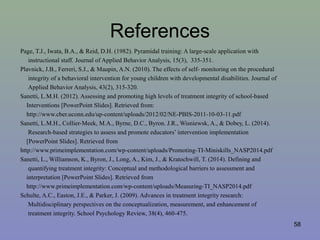 References
Page, T.J., Iwata, B.A., & Reid, D.H. (1982). Pyramidal training: A large-scale application with
instructional staff. Journal of Applied Behavior Analysis, 15(3), 335-351.
Plavnick, J.B., Ferreri, S.J., & Maupin, A.N. (2010). The effects of self- monitoring on the procedural
integrity of a behavioral intervention for young children with developmental disabilities. Journal of
Applied Behavior Analysis, 43(2), 315-320.
Sanetti, L.M.H. (2012). Assessing and promoting high levels of treatment integrity of school-based
Interventions [PowerPoint Slides]. Retrieved from:
http://www.cber.uconn.edu/up-content/uploads/2012/02/NE-PBIS-2011-10-03-11.pdf
Sanetti, L.M.H., Collier-Meek, M.A., Byrne, D.C., Byron. J.R., Wisniewsk, A., & Dobey, L. (2014).
Research-based strategies to assess and promote educators’ intervention implementation
[PowerPoint Slides]. Retrieved from
http://www.primeimplementation.com/wp-content/uploads/Promoting-TI-Miniskills_NASP2014.pdf
Sanetti, L., Williamson, K., Byron, J., Long, A., Kim, J., & Kratochwill, T. (2014). Defining and
quantifying treatment integrity: Conceptual and methodological barriers to assessment and
interpretation [PowerPoint Slides]. Retrieved from
http://www.primeimplementation.com/wp-content/uploads/Measuring-TI_NASP2014.pdf
Schulte, A.C., Easton, J.E., & Parker, J. (2009). Advances in treatment integrity research:
Multidisciplinary perspectives on the conceptualization, measurement, and enhancement of
treatment integrity. School Psychology Review, 38(4), 460-475.
58
 