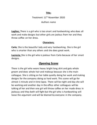 Title;
Treatment 11th
November 2020
Authors name
Logline; There is a girl who is too smart and hardworking who does all
work and make designs but other girls are jealous from her and they
throw coffee on her dress.
Characters;
Carla; She is the beautiful lady and very hardworking. She is the girl
who is smarter than any others and she does great work.
Lucrecia; She is the girl who is jealous from Carla because of her smart
designs.
Opening Scene
There is the girl who wears heavy bright long skirt and gets whole
groom and does whole hair and makeup because she is the main
colleague. She is sitting on her table quietly doing her work and making
designs for the company doing so hard work. This scene will go for
almost 1 minute and in time lapse. There will be night and day she will
be working and another day in the office other colleagues will be
talking of her and then one girl will throw coffee on her made dress in
jealousy and they both will fight but the girl who is hardworking will
loose the argument and will be blamed by everyone in the company.
 