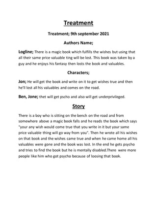 Treatment
Treatment; 9th september 2021
Authors Name;
Logline; There is a magic book which fulfills the wishes but using that
all their same price valuable ting will be lost. This book was taken by a
guy and he enjoys his fantasy then losts the book and valuables.
Characters;
Jon; He will get the book and write on it to get wishes true and then
he'll lost all his valuables and comes on the road.
Ben, Jone; thet will get pscho and also will get underprivileged.
Story
There is a boy who is sitting on the bench on the road and from
somewhere above a magic book falls and he reads the book which says
"your any wish would come true that you write in it but your same
price valuable thing will go way from you". Then he wrote all his wishes
on that book and the wishes came true and when he came home all his
valuables were gone and the book was lost. In the end he gets psycho
and tries to find the book but he is mentally disabled.There were more
people like him who got psycho because of loosing that book.
 