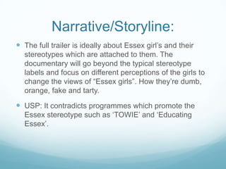 Narrative/Storyline:
 The full trailer is ideally about Essex girl‟s and their
stereotypes which are attached to them. The
documentary will go beyond the typical stereotype
labels and focus on different perceptions of the girls to
change the views of “Essex girls”. How they‟re dumb,
orange, fake and tarty.
 USP: It contradicts programmes which promote the
Essex stereotype such as „TOWIE‟ and „Educating
Essex‟.
 
