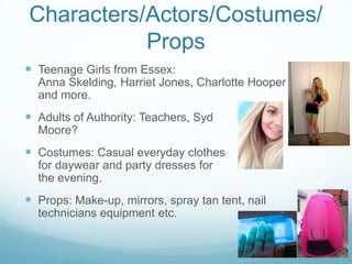 Characters/Actors/Costumes/
Props
 Teenage Girls from Essex:
Anna Skelding, Harriet Jones, Charlotte Hooper
and more.
 Adults of Authority: Teachers, Syd
Moore?
 Costumes: Casual everyday clothes
for daywear and party dresses for
the evening.
 Props: Make-up, mirrors, spray tan tent, nail
technicians equipment etc.
 