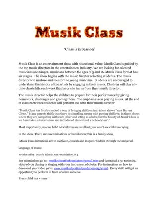 “Class is in Session”
Musik Class is an entertainment show with educational value. Musik Class is guided by
the top music directors in the entertainment industry. We are looking for talented
musicians and Singer- musicians between the ages of 5 and 16. Musik Class format has
six stages. The show begins with the music director selecting students. The musik
director will nurture and mentor the young musicians. Students are encouraged to
understand the history of the artists by engaging in their musik. Children will play all-
time classic hits each week that he or she learns from their musik director.
The musik director helps the children to prepare for their performance by giving
homework, challenges and grading them. The emphasis is on playing musik. At the end
of class each week students will perform live with their musik director.
“Musik Class has finally cracked a way of bringing children into talent shows “says Darren
Glenn.” Many parents think that there is something wrong with putting children in these shows
where they are competing with each other and acting as adults, but the beauty of Musik Class is
we have taken a talent show and introduced elements of a ‘school class’.”
Most importantly, no-one fails! All children are excellent; you won’t see children crying
in the show. There are no eliminations or humiliation; this is a family show.
Musik Class intentions are to motivate, educate and inspire children through the universal
language of music.
Produced by: Musik Education Foundation.org
For submissions go to: musikeducationfoundation@gmail.com and download a 30 to 60 sec.
video of you playing or singing with your instrument of choice. For instructions on how to
download your video go to: www.musikeducationfoundation.org/event. Every child will get an
opportunity to perform in front of a live audience.
Every child is a winner!
 
