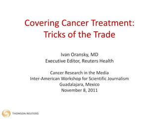Covering Cancer Treatment:
    Tricks of the Trade
               Ivan Oransky, MD
        Executive Editor, Reuters Health

          Cancer Research in the Media
 Inter-American Workshop for Scientific Journalism
               Guadalajara, Mexico
                November 8, 2011
 