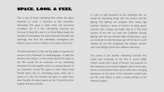 SPACE, LOOK & FEEL
This is one of those interesting ﬁlms where the space
becomes as much a character as the characters
themselves. The space is sleek, white and somewhat
surrealistic but it is also intimidating, imposing and
intrusive. At least till a point it is. Once Rejina breaks the
shackles of intimidation, the space becomes friendlier and
seemingly free from the relentlessly investigative eye.
Rejina’s sense of victory reﬂects in the space around her.
The look and feel of a ﬁlm has the ability to express the
emotion of an individual in a visual language – it takes the
emotion and infuses it in the world around.The space in
this ﬁlm would be an extension of our interesting
character.The interrogation room is a visual projection of
our character’s mood. The space in which Rejina ﬁnds
herself seems like an intimidating space when she is
averse to it. But the moment she gains an upper hand
over the girls, the space opens up too. It becomes airier,
brighter and less dramatic.
In order to add dynamism to this wonderful ﬁlm, we
would do interesting things with the camera and the
lighting. The lighting can progress from being high
contrast invoking a sense of tension to being good-
contrast with a happy and bright vibe to it. The initial
portion of the ﬁlm can have the Godfather Brando
lighting with the top pendant light shining down upon
our character to hide the lower part of her face in a soft
shadow. As the ﬁlm progresses, the shadow vanishes
with more ﬁll light shone from different directions.
The camera is yet another interesting character that
would add immensely to the ﬁlm. A round trolley
motion would add a sense of tension and suspense to
this interesting comic-drama.Together with it, swish pans,
zoom ins and extreme close ups to catch every changing
expression on the faces of the characters would make
this ﬁlm truly distinct in style; a tribute perhaps to the
Western masters.
 