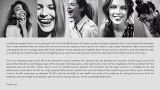 It would be my great honour to be associated with a ﬁlm that tells the story of a beauty product through a treatment that is truly unique and memorable.
With a bold treatment that can enhance the fun and the humour aspects of the script we can create a unique space that blends realism and surrealism
while keeping the core message intact.With the lie detector and the celebrity, the credibility factor remains central to the story while the treatment adds
an underlying comic feel.Through camera and lighting we can add drama and dynamism to the ﬁlm and enhance the inherent tension of the story.
The most interesting aspect of this ﬁlm is the interactions not just between the characters but also between the characters and the space around.The
space almost feels like a psychological scape of the characters which also gives us the opportunity to be inventive, imaginative and free ourselves from the
oppressive laws of naturalism. When there is such an intimate dynamic between the characters and the space around, it is needless to say that
performances would place this ﬁlm on a high pedestal. Performances, inspired from cop and Western ﬁlms would bring comic drama and an interesting
mood to the ﬁlm rarely seen on television.This ﬁlm truly has the ability to etch itself in the minds of the audiences for a long time to come. It has the
potential to be memorable and impactful. I look forward to working with you on this wonderfully distinct ﬁlm.
Thank you!
 