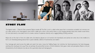 STORY FLOW
The legend reads – “Clean & Clear presents ‘Rejina reveals all’.The ﬁlm in set in a sleek white space that is somewhat surrealistic but reminds one
of a clean version of an interrogation room.With a table and a chair in the centre, there is a low hanging pendant lamp that creates visual drama.
On one side stands a one-sided mirror to create a sense of suspense, intensity and a nagging feeling of being watched.
Rejina sits on the chair in front of a table with a lie detector placed on it. It monitors her heartbeats and catches her when she in the middle of a
lie. It is an interesting looking device that is quite evidently a blend of inventiveness and realism.
Four teenage girls stand across the table and watch her every move; her ﬁddling ﬁngers, her twitches, her facial expressions, her body language,
anything that would give her away.They are perhaps the personiﬁed version of the lie detector; their gaze is keen and perceptive. Rejina is not just
threatened by the lie detector but also by the supremely observant teenage girls.	
			
		
 