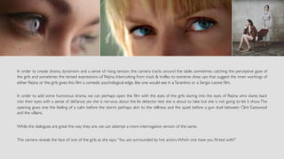 In order to create drama, dynamism and a sense of rising tension, the camera tracks around the table, sometimes catching the perceptive gaze of
the girls and sometimes the tensed expressions of Rejina. Intercutting from track & trolley to extreme close ups that suggest the inner workings of
either Rejina or the girls gives this ﬁlm a comedic psychological edge, like one would see in aTarantino or a Sergio Leone ﬁlm.
In order to add some humorous drama, we can perhaps open the ﬁlm with the eyes of the girls staring into the eyes of Rejina who stares back
into their eyes with a sense of deﬁance; yes she is nervous about the lie detector test she is about to take but she is not going to let it show.The
opening gives one the feeling of a calm before the storm; perhaps akin to the stillness and the quiet before a gun duel between Clint Eastwood
and the villains.
While the dialogues are great the way they are, we can attempt a more interrogative version of the same.
The camera reveals the face of one of the girls as she says,“You are surrounded by hot actors.Which one have you ﬂirted with?”
 